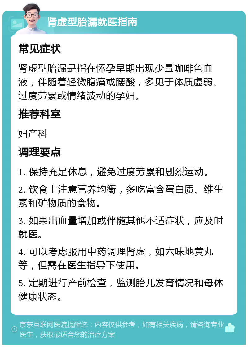 肾虚型胎漏就医指南 常见症状 肾虚型胎漏是指在怀孕早期出现少量咖啡色血液，伴随着轻微腹痛或腰酸，多见于体质虚弱、过度劳累或情绪波动的孕妇。 推荐科室 妇产科 调理要点 1. 保持充足休息，避免过度劳累和剧烈运动。 2. 饮食上注意营养均衡，多吃富含蛋白质、维生素和矿物质的食物。 3. 如果出血量增加或伴随其他不适症状，应及时就医。 4. 可以考虑服用中药调理肾虚，如六味地黄丸等，但需在医生指导下使用。 5. 定期进行产前检查，监测胎儿发育情况和母体健康状态。