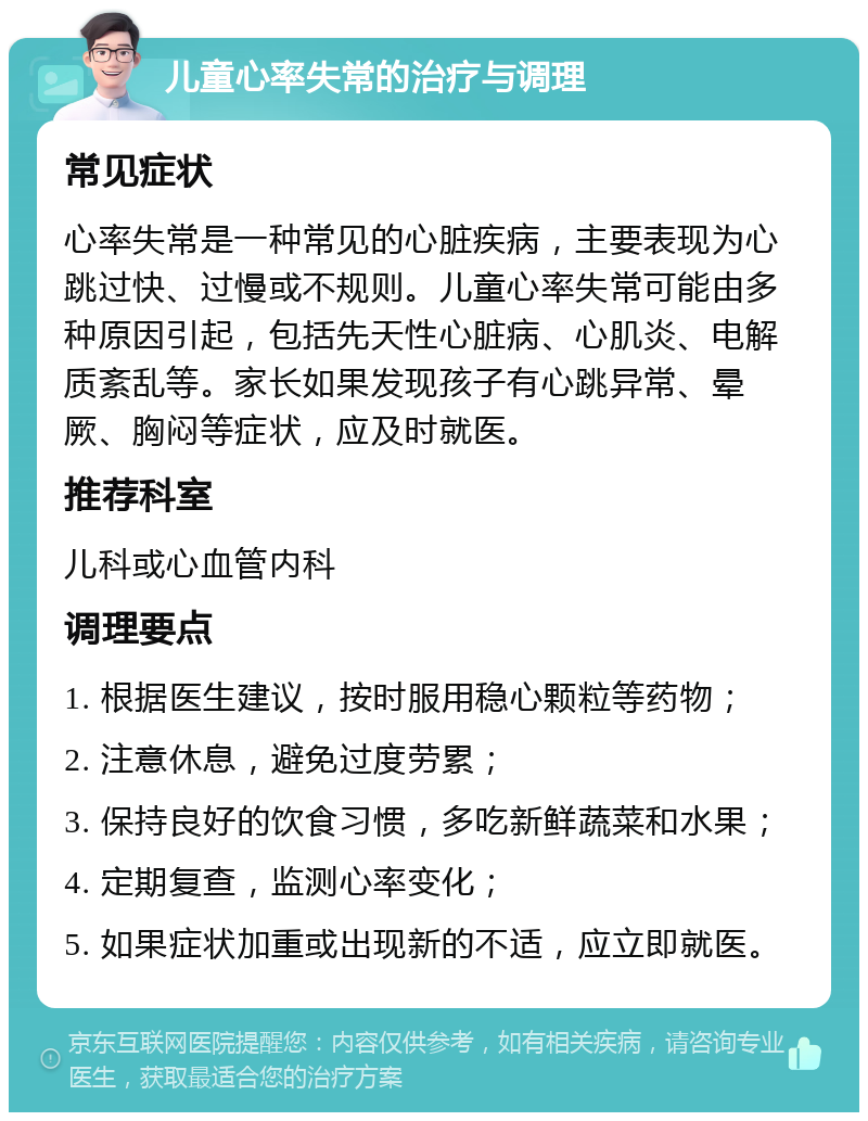 儿童心率失常的治疗与调理 常见症状 心率失常是一种常见的心脏疾病，主要表现为心跳过快、过慢或不规则。儿童心率失常可能由多种原因引起，包括先天性心脏病、心肌炎、电解质紊乱等。家长如果发现孩子有心跳异常、晕厥、胸闷等症状，应及时就医。 推荐科室 儿科或心血管内科 调理要点 1. 根据医生建议，按时服用稳心颗粒等药物； 2. 注意休息，避免过度劳累； 3. 保持良好的饮食习惯，多吃新鲜蔬菜和水果； 4. 定期复查，监测心率变化； 5. 如果症状加重或出现新的不适，应立即就医。