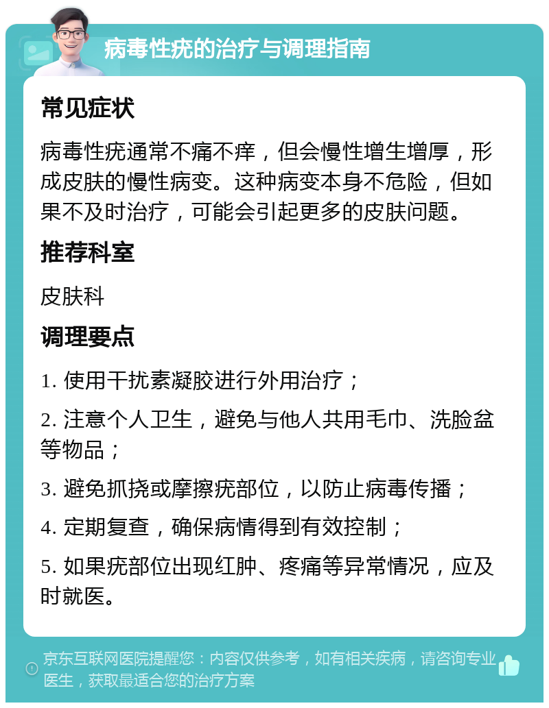 病毒性疣的治疗与调理指南 常见症状 病毒性疣通常不痛不痒，但会慢性增生增厚，形成皮肤的慢性病变。这种病变本身不危险，但如果不及时治疗，可能会引起更多的皮肤问题。 推荐科室 皮肤科 调理要点 1. 使用干扰素凝胶进行外用治疗； 2. 注意个人卫生，避免与他人共用毛巾、洗脸盆等物品； 3. 避免抓挠或摩擦疣部位，以防止病毒传播； 4. 定期复查，确保病情得到有效控制； 5. 如果疣部位出现红肿、疼痛等异常情况，应及时就医。