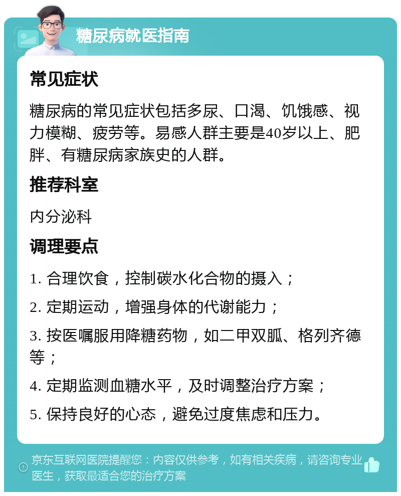 糖尿病就医指南 常见症状 糖尿病的常见症状包括多尿、口渴、饥饿感、视力模糊、疲劳等。易感人群主要是40岁以上、肥胖、有糖尿病家族史的人群。 推荐科室 内分泌科 调理要点 1. 合理饮食，控制碳水化合物的摄入； 2. 定期运动，增强身体的代谢能力； 3. 按医嘱服用降糖药物，如二甲双胍、格列齐德等； 4. 定期监测血糖水平，及时调整治疗方案； 5. 保持良好的心态，避免过度焦虑和压力。