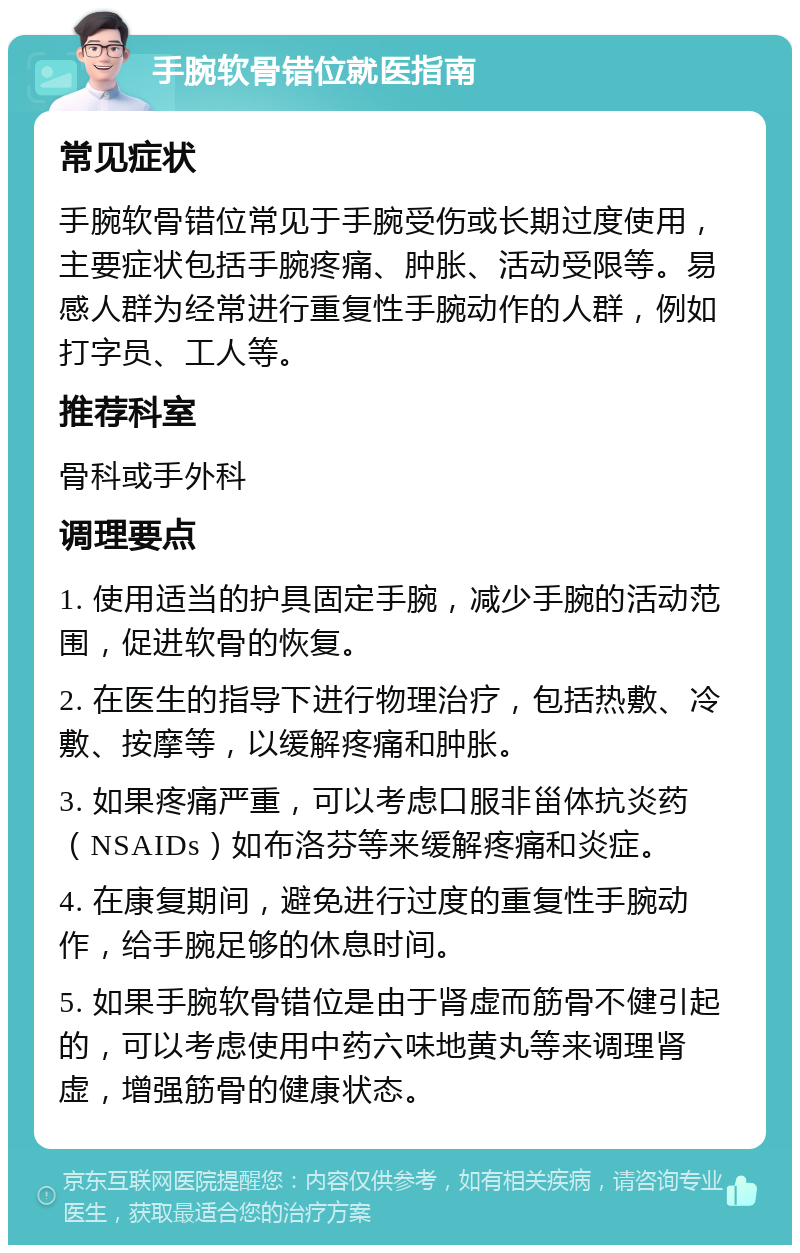 手腕软骨错位就医指南 常见症状 手腕软骨错位常见于手腕受伤或长期过度使用，主要症状包括手腕疼痛、肿胀、活动受限等。易感人群为经常进行重复性手腕动作的人群，例如打字员、工人等。 推荐科室 骨科或手外科 调理要点 1. 使用适当的护具固定手腕，减少手腕的活动范围，促进软骨的恢复。 2. 在医生的指导下进行物理治疗，包括热敷、冷敷、按摩等，以缓解疼痛和肿胀。 3. 如果疼痛严重，可以考虑口服非甾体抗炎药（NSAIDs）如布洛芬等来缓解疼痛和炎症。 4. 在康复期间，避免进行过度的重复性手腕动作，给手腕足够的休息时间。 5. 如果手腕软骨错位是由于肾虚而筋骨不健引起的，可以考虑使用中药六味地黄丸等来调理肾虚，增强筋骨的健康状态。