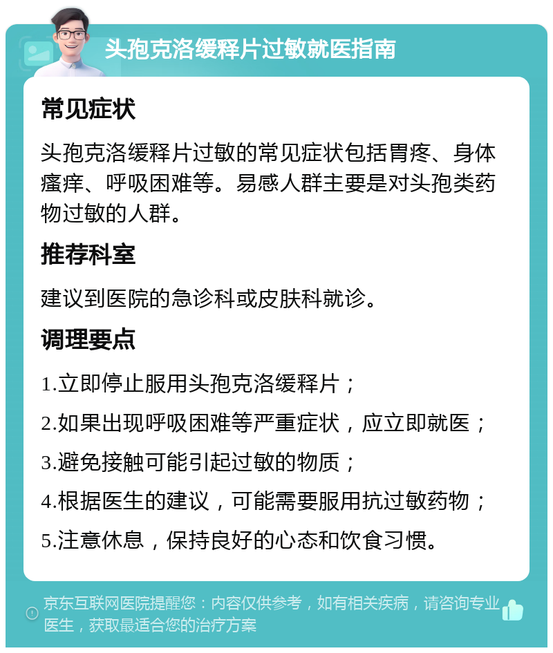 头孢克洛缓释片过敏就医指南 常见症状 头孢克洛缓释片过敏的常见症状包括胃疼、身体瘙痒、呼吸困难等。易感人群主要是对头孢类药物过敏的人群。 推荐科室 建议到医院的急诊科或皮肤科就诊。 调理要点 1.立即停止服用头孢克洛缓释片； 2.如果出现呼吸困难等严重症状，应立即就医； 3.避免接触可能引起过敏的物质； 4.根据医生的建议，可能需要服用抗过敏药物； 5.注意休息，保持良好的心态和饮食习惯。