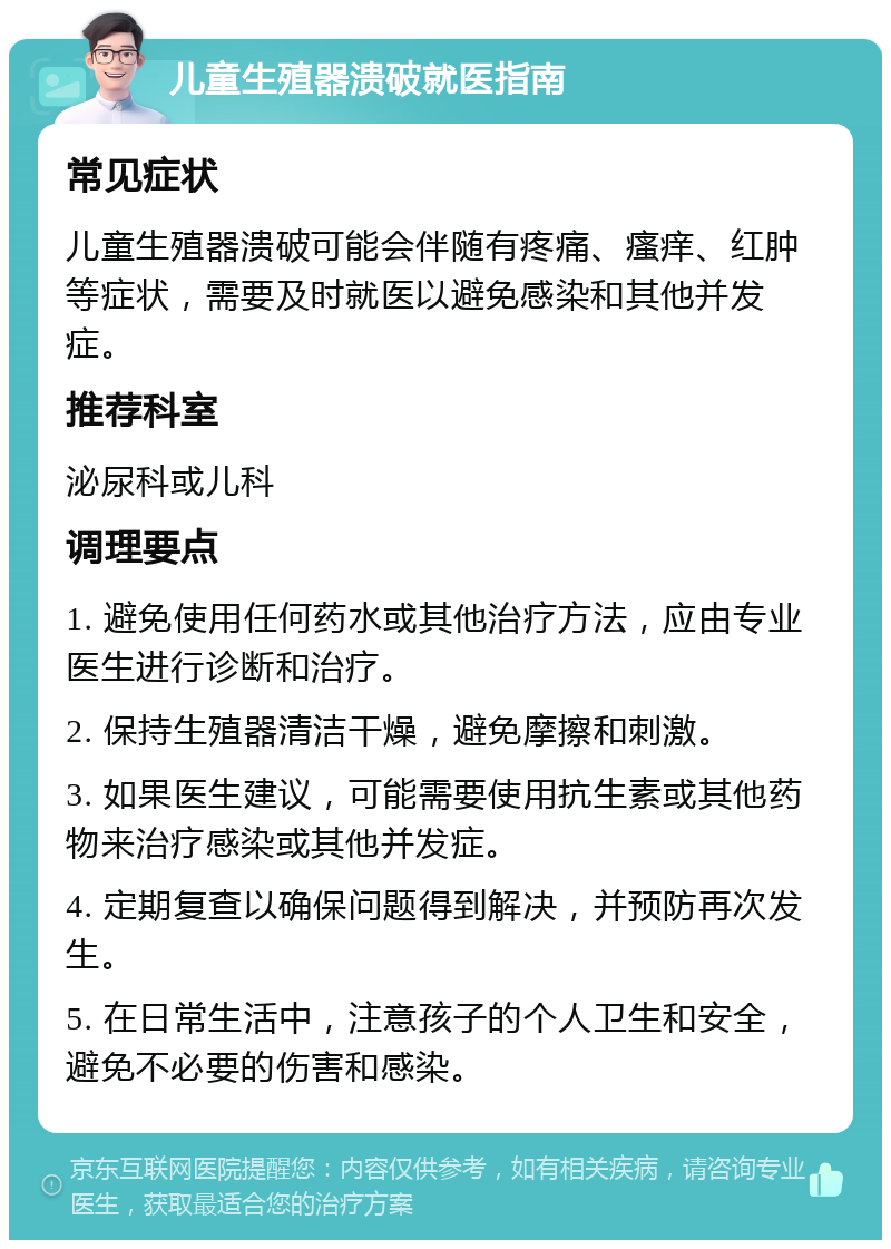 儿童生殖器溃破就医指南 常见症状 儿童生殖器溃破可能会伴随有疼痛、瘙痒、红肿等症状，需要及时就医以避免感染和其他并发症。 推荐科室 泌尿科或儿科 调理要点 1. 避免使用任何药水或其他治疗方法，应由专业医生进行诊断和治疗。 2. 保持生殖器清洁干燥，避免摩擦和刺激。 3. 如果医生建议，可能需要使用抗生素或其他药物来治疗感染或其他并发症。 4. 定期复查以确保问题得到解决，并预防再次发生。 5. 在日常生活中，注意孩子的个人卫生和安全，避免不必要的伤害和感染。