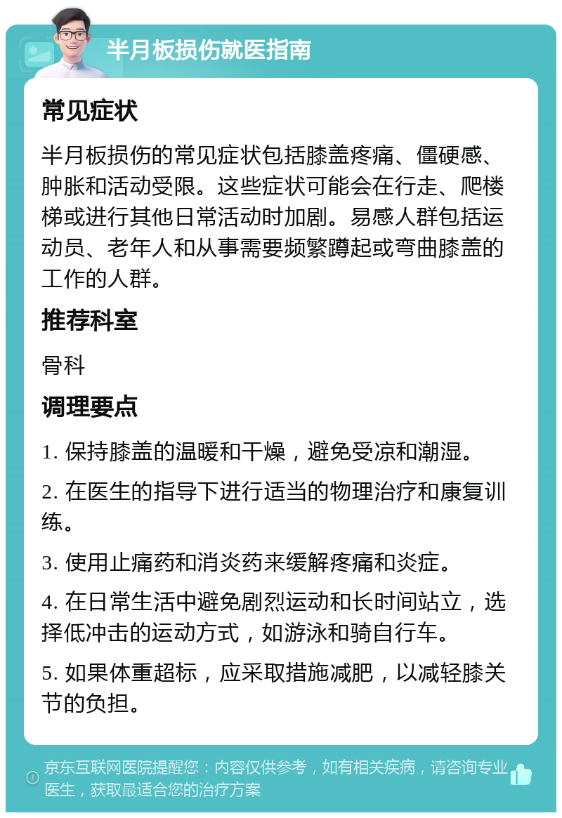 半月板损伤就医指南 常见症状 半月板损伤的常见症状包括膝盖疼痛、僵硬感、肿胀和活动受限。这些症状可能会在行走、爬楼梯或进行其他日常活动时加剧。易感人群包括运动员、老年人和从事需要频繁蹲起或弯曲膝盖的工作的人群。 推荐科室 骨科 调理要点 1. 保持膝盖的温暖和干燥，避免受凉和潮湿。 2. 在医生的指导下进行适当的物理治疗和康复训练。 3. 使用止痛药和消炎药来缓解疼痛和炎症。 4. 在日常生活中避免剧烈运动和长时间站立，选择低冲击的运动方式，如游泳和骑自行车。 5. 如果体重超标，应采取措施减肥，以减轻膝关节的负担。