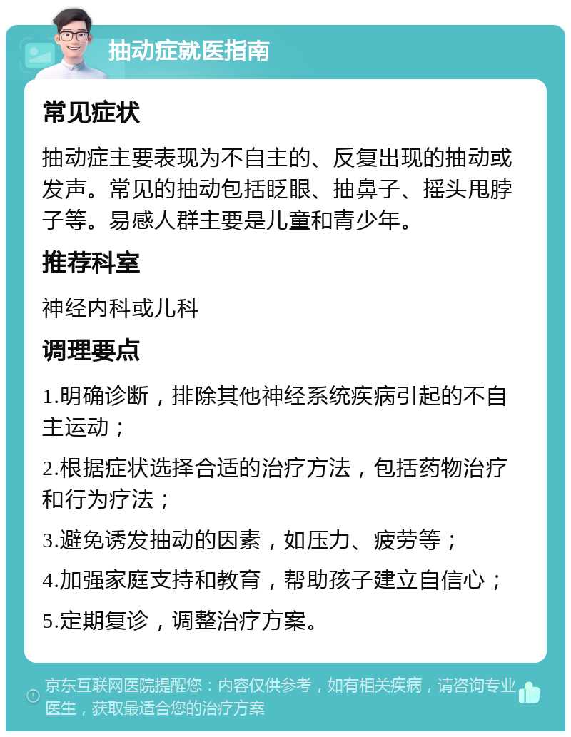 抽动症就医指南 常见症状 抽动症主要表现为不自主的、反复出现的抽动或发声。常见的抽动包括眨眼、抽鼻子、摇头甩脖子等。易感人群主要是儿童和青少年。 推荐科室 神经内科或儿科 调理要点 1.明确诊断，排除其他神经系统疾病引起的不自主运动； 2.根据症状选择合适的治疗方法，包括药物治疗和行为疗法； 3.避免诱发抽动的因素，如压力、疲劳等； 4.加强家庭支持和教育，帮助孩子建立自信心； 5.定期复诊，调整治疗方案。