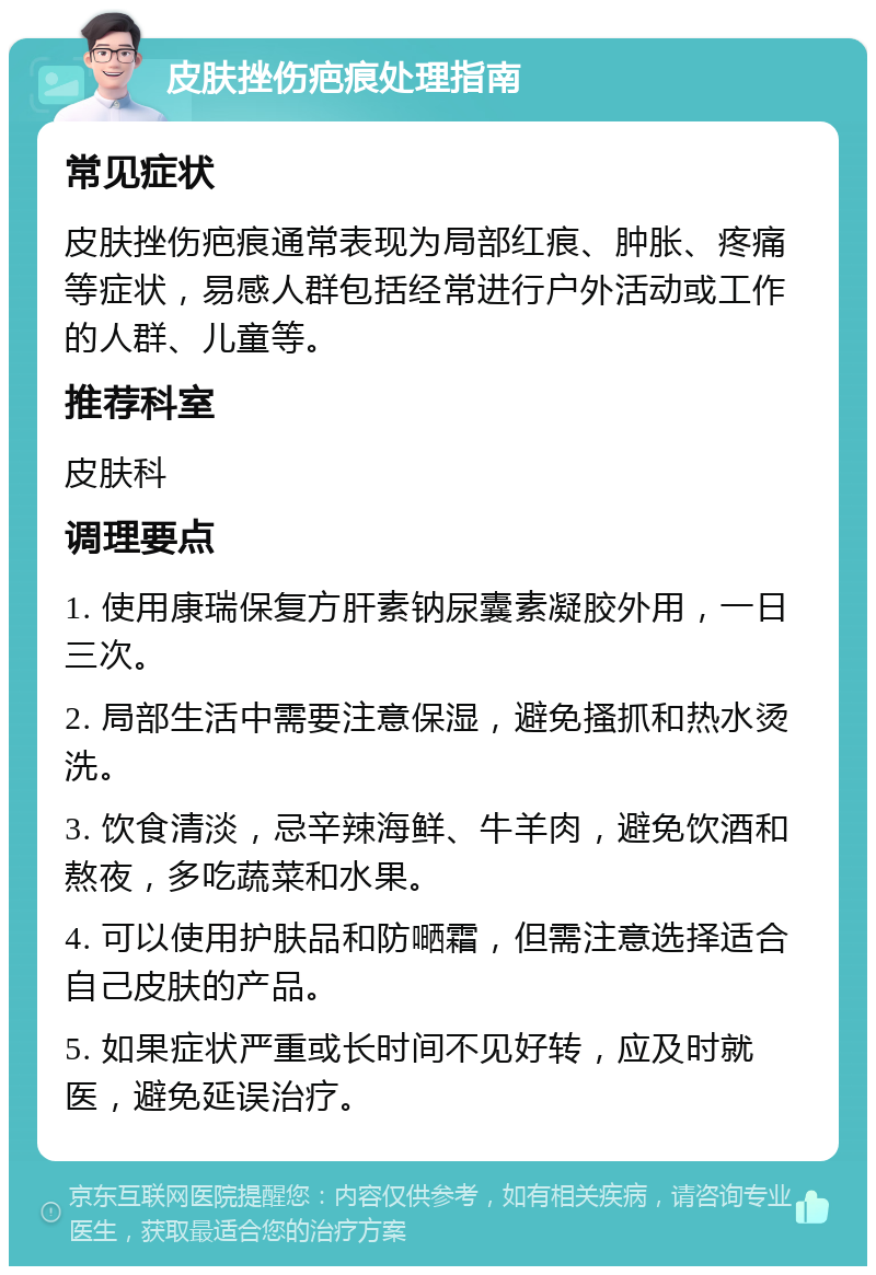 皮肤挫伤疤痕处理指南 常见症状 皮肤挫伤疤痕通常表现为局部红痕、肿胀、疼痛等症状，易感人群包括经常进行户外活动或工作的人群、儿童等。 推荐科室 皮肤科 调理要点 1. 使用康瑞保复方肝素钠尿囊素凝胶外用，一日三次。 2. 局部生活中需要注意保湿，避免搔抓和热水烫洗。 3. 饮食清淡，忌辛辣海鲜、牛羊肉，避免饮酒和熬夜，多吃蔬菜和水果。 4. 可以使用护肤品和防嗮霜，但需注意选择适合自己皮肤的产品。 5. 如果症状严重或长时间不见好转，应及时就医，避免延误治疗。