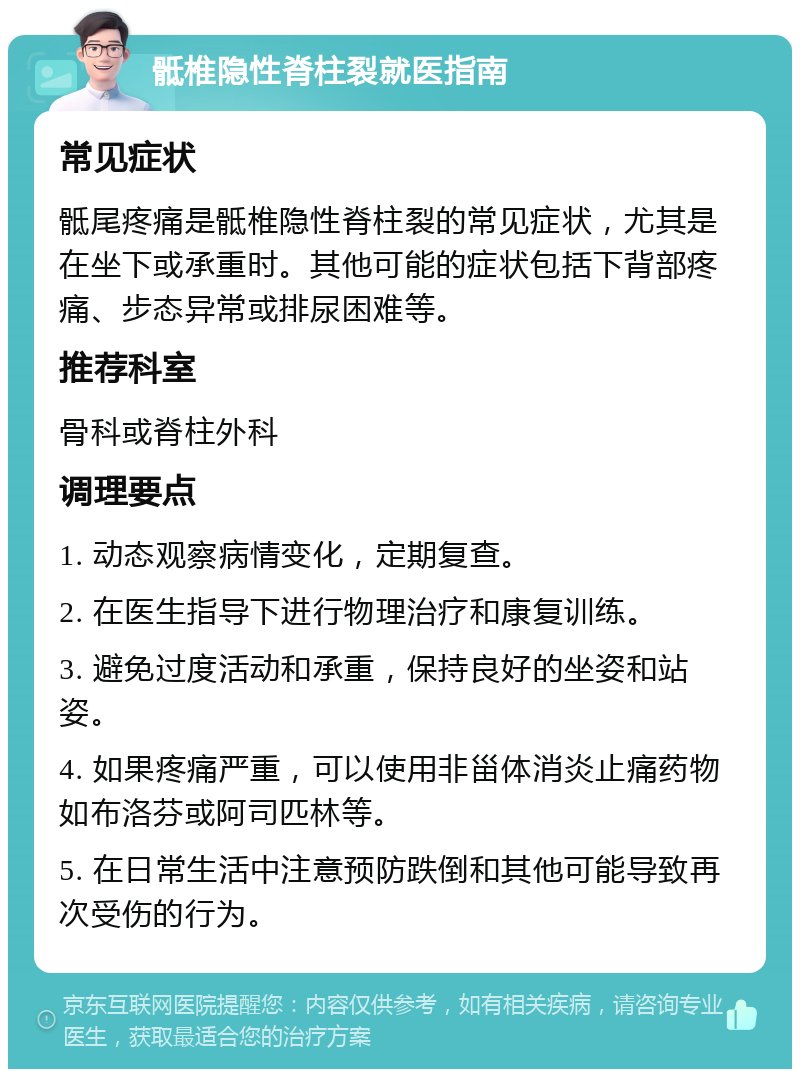 骶椎隐性脊柱裂就医指南 常见症状 骶尾疼痛是骶椎隐性脊柱裂的常见症状，尤其是在坐下或承重时。其他可能的症状包括下背部疼痛、步态异常或排尿困难等。 推荐科室 骨科或脊柱外科 调理要点 1. 动态观察病情变化，定期复查。 2. 在医生指导下进行物理治疗和康复训练。 3. 避免过度活动和承重，保持良好的坐姿和站姿。 4. 如果疼痛严重，可以使用非甾体消炎止痛药物如布洛芬或阿司匹林等。 5. 在日常生活中注意预防跌倒和其他可能导致再次受伤的行为。