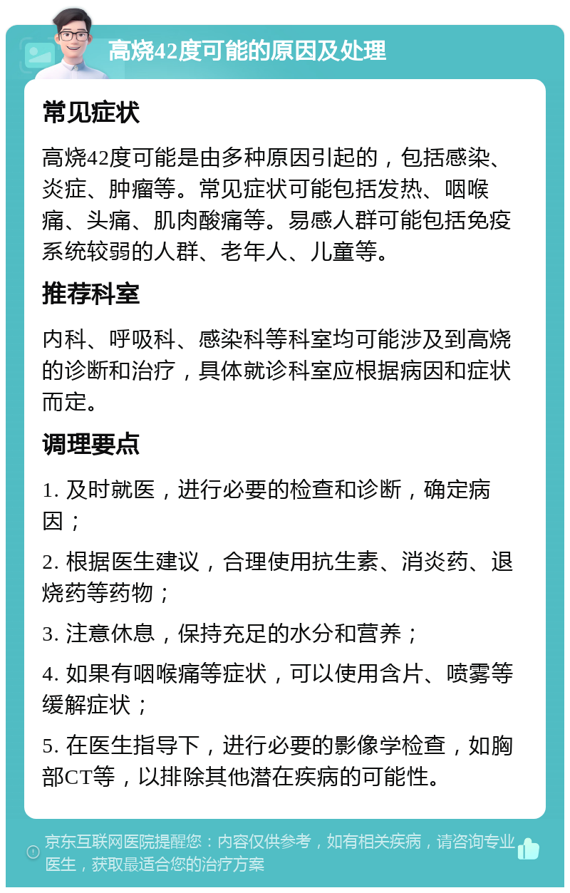 高烧42度可能的原因及处理 常见症状 高烧42度可能是由多种原因引起的，包括感染、炎症、肿瘤等。常见症状可能包括发热、咽喉痛、头痛、肌肉酸痛等。易感人群可能包括免疫系统较弱的人群、老年人、儿童等。 推荐科室 内科、呼吸科、感染科等科室均可能涉及到高烧的诊断和治疗，具体就诊科室应根据病因和症状而定。 调理要点 1. 及时就医，进行必要的检查和诊断，确定病因； 2. 根据医生建议，合理使用抗生素、消炎药、退烧药等药物； 3. 注意休息，保持充足的水分和营养； 4. 如果有咽喉痛等症状，可以使用含片、喷雾等缓解症状； 5. 在医生指导下，进行必要的影像学检查，如胸部CT等，以排除其他潜在疾病的可能性。