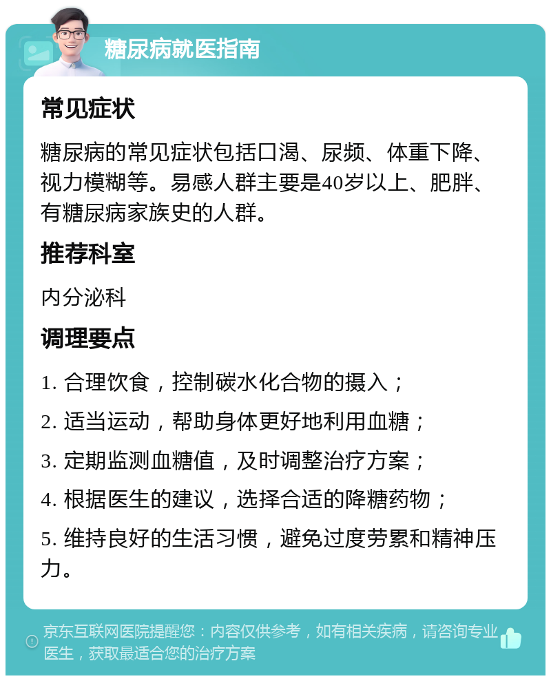 糖尿病就医指南 常见症状 糖尿病的常见症状包括口渴、尿频、体重下降、视力模糊等。易感人群主要是40岁以上、肥胖、有糖尿病家族史的人群。 推荐科室 内分泌科 调理要点 1. 合理饮食，控制碳水化合物的摄入； 2. 适当运动，帮助身体更好地利用血糖； 3. 定期监测血糖值，及时调整治疗方案； 4. 根据医生的建议，选择合适的降糖药物； 5. 维持良好的生活习惯，避免过度劳累和精神压力。