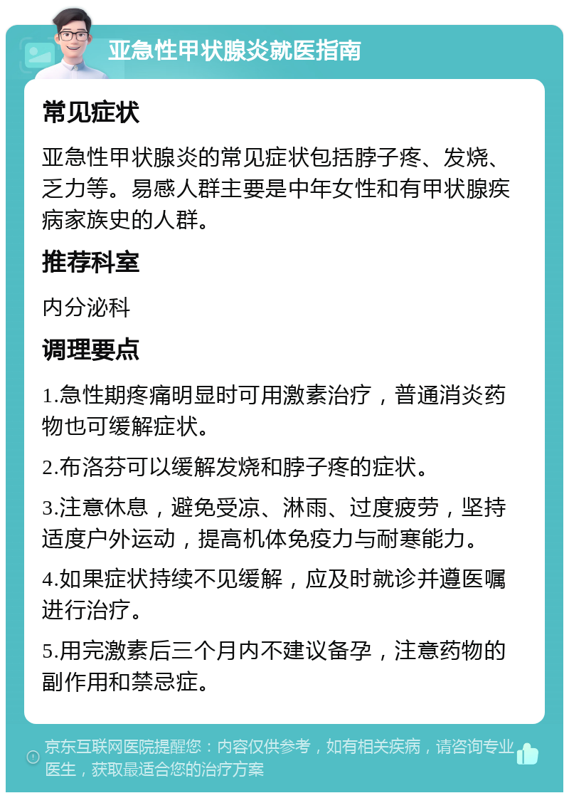 亚急性甲状腺炎就医指南 常见症状 亚急性甲状腺炎的常见症状包括脖子疼、发烧、乏力等。易感人群主要是中年女性和有甲状腺疾病家族史的人群。 推荐科室 内分泌科 调理要点 1.急性期疼痛明显时可用激素治疗，普通消炎药物也可缓解症状。 2.布洛芬可以缓解发烧和脖子疼的症状。 3.注意休息，避免受凉、淋雨、过度疲劳，坚持适度户外运动，提高机体免疫力与耐寒能力。 4.如果症状持续不见缓解，应及时就诊并遵医嘱进行治疗。 5.用完激素后三个月内不建议备孕，注意药物的副作用和禁忌症。