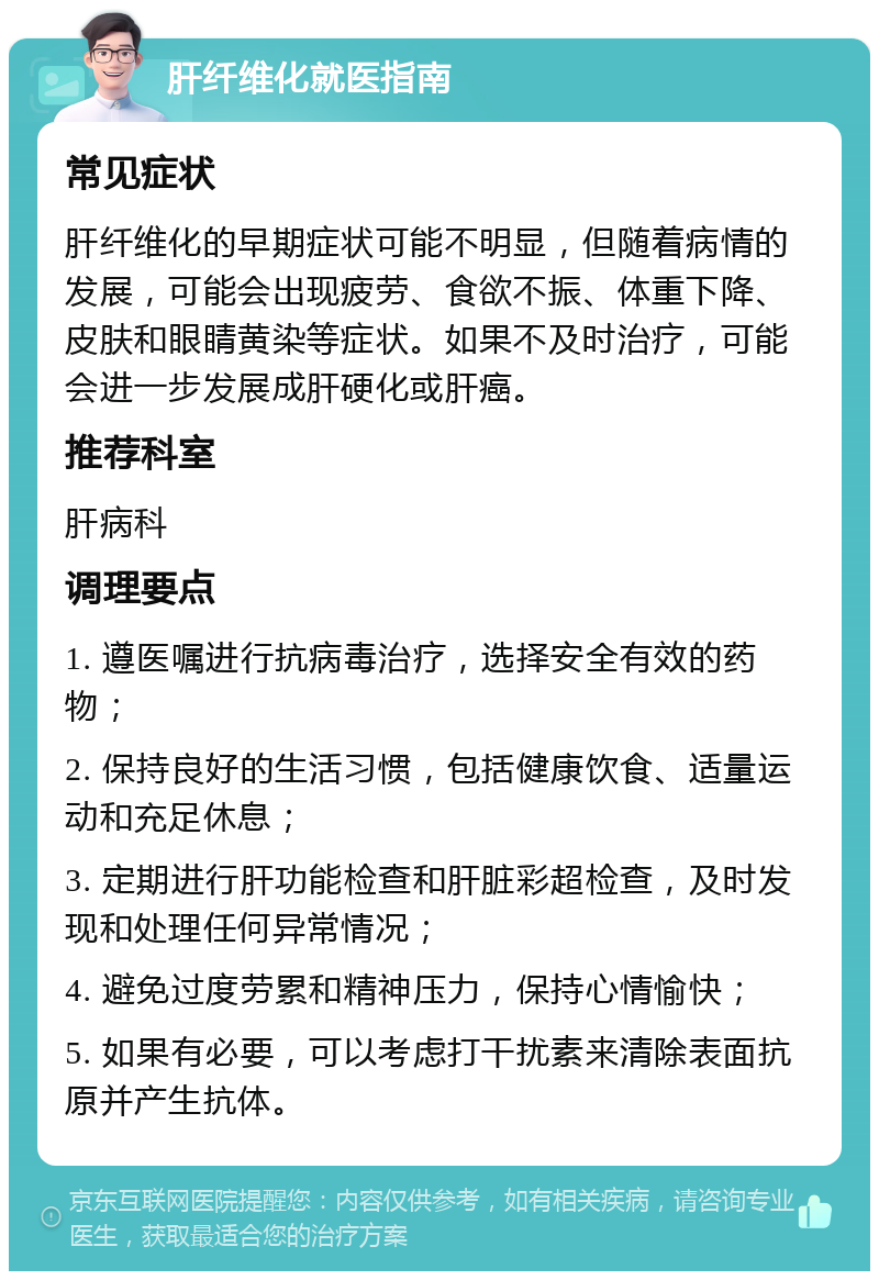 肝纤维化就医指南 常见症状 肝纤维化的早期症状可能不明显，但随着病情的发展，可能会出现疲劳、食欲不振、体重下降、皮肤和眼睛黄染等症状。如果不及时治疗，可能会进一步发展成肝硬化或肝癌。 推荐科室 肝病科 调理要点 1. 遵医嘱进行抗病毒治疗，选择安全有效的药物； 2. 保持良好的生活习惯，包括健康饮食、适量运动和充足休息； 3. 定期进行肝功能检查和肝脏彩超检查，及时发现和处理任何异常情况； 4. 避免过度劳累和精神压力，保持心情愉快； 5. 如果有必要，可以考虑打干扰素来清除表面抗原并产生抗体。