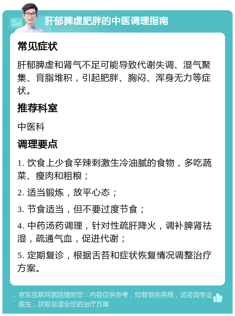 肝郁脾虚肥胖的中医调理指南 常见症状 肝郁脾虚和肾气不足可能导致代谢失调、湿气聚集、膏脂堆积，引起肥胖、胸闷、浑身无力等症状。 推荐科室 中医科 调理要点 1. 饮食上少食辛辣刺激生冷油腻的食物，多吃蔬菜、瘦肉和粗粮； 2. 适当锻炼，放平心态； 3. 节食适当，但不要过度节食； 4. 中药汤药调理，针对性疏肝降火，调补脾肾祛湿，疏通气血，促进代谢； 5. 定期复诊，根据舌苔和症状恢复情况调整治疗方案。