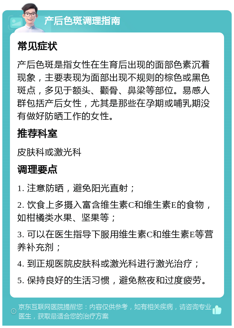 产后色斑调理指南 常见症状 产后色斑是指女性在生育后出现的面部色素沉着现象，主要表现为面部出现不规则的棕色或黑色斑点，多见于额头、颧骨、鼻梁等部位。易感人群包括产后女性，尤其是那些在孕期或哺乳期没有做好防晒工作的女性。 推荐科室 皮肤科或激光科 调理要点 1. 注意防晒，避免阳光直射； 2. 饮食上多摄入富含维生素C和维生素E的食物，如柑橘类水果、坚果等； 3. 可以在医生指导下服用维生素C和维生素E等营养补充剂； 4. 到正规医院皮肤科或激光科进行激光治疗； 5. 保持良好的生活习惯，避免熬夜和过度疲劳。