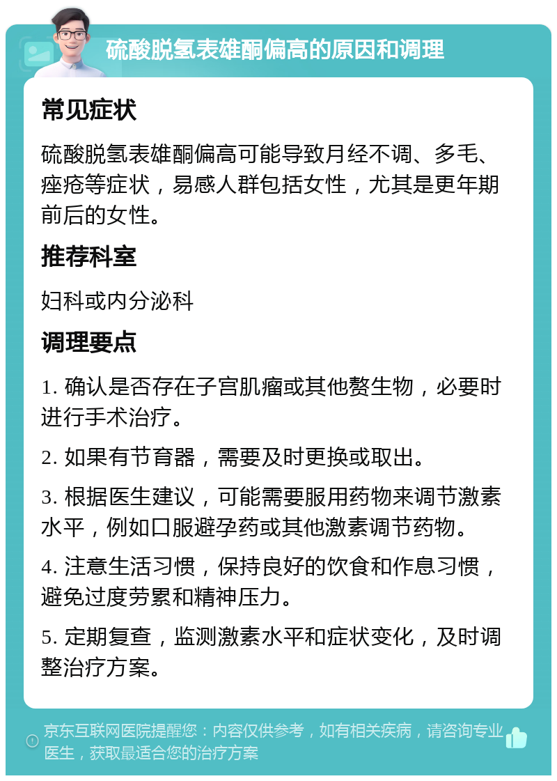 硫酸脱氢表雄酮偏高的原因和调理 常见症状 硫酸脱氢表雄酮偏高可能导致月经不调、多毛、痤疮等症状，易感人群包括女性，尤其是更年期前后的女性。 推荐科室 妇科或内分泌科 调理要点 1. 确认是否存在子宫肌瘤或其他赘生物，必要时进行手术治疗。 2. 如果有节育器，需要及时更换或取出。 3. 根据医生建议，可能需要服用药物来调节激素水平，例如口服避孕药或其他激素调节药物。 4. 注意生活习惯，保持良好的饮食和作息习惯，避免过度劳累和精神压力。 5. 定期复查，监测激素水平和症状变化，及时调整治疗方案。