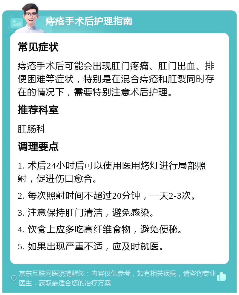 痔疮手术后护理指南 常见症状 痔疮手术后可能会出现肛门疼痛、肛门出血、排便困难等症状，特别是在混合痔疮和肛裂同时存在的情况下，需要特别注意术后护理。 推荐科室 肛肠科 调理要点 1. 术后24小时后可以使用医用烤灯进行局部照射，促进伤口愈合。 2. 每次照射时间不超过20分钟，一天2-3次。 3. 注意保持肛门清洁，避免感染。 4. 饮食上应多吃高纤维食物，避免便秘。 5. 如果出现严重不适，应及时就医。