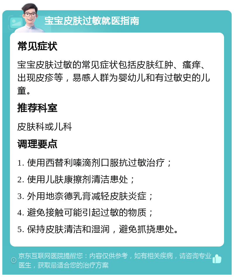 宝宝皮肤过敏就医指南 常见症状 宝宝皮肤过敏的常见症状包括皮肤红肿、瘙痒、出现皮疹等，易感人群为婴幼儿和有过敏史的儿童。 推荐科室 皮肤科或儿科 调理要点 1. 使用西替利嗪滴剂口服抗过敏治疗； 2. 使用儿肤康擦剂清洁患处； 3. 外用地奈德乳膏减轻皮肤炎症； 4. 避免接触可能引起过敏的物质； 5. 保持皮肤清洁和湿润，避免抓挠患处。