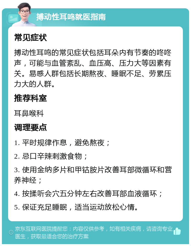 搏动性耳鸣就医指南 常见症状 搏动性耳鸣的常见症状包括耳朵内有节奏的咚咚声，可能与血管紊乱、血压高、压力大等因素有关。易感人群包括长期熬夜、睡眠不足、劳累压力大的人群。 推荐科室 耳鼻喉科 调理要点 1. 平时规律作息，避免熬夜； 2. 忌口辛辣刺激食物； 3. 使用金纳多片和甲钴胺片改善耳部微循环和营养神经； 4. 按揉听会穴五分钟左右改善耳部血液循环； 5. 保证充足睡眠，适当运动放松心情。