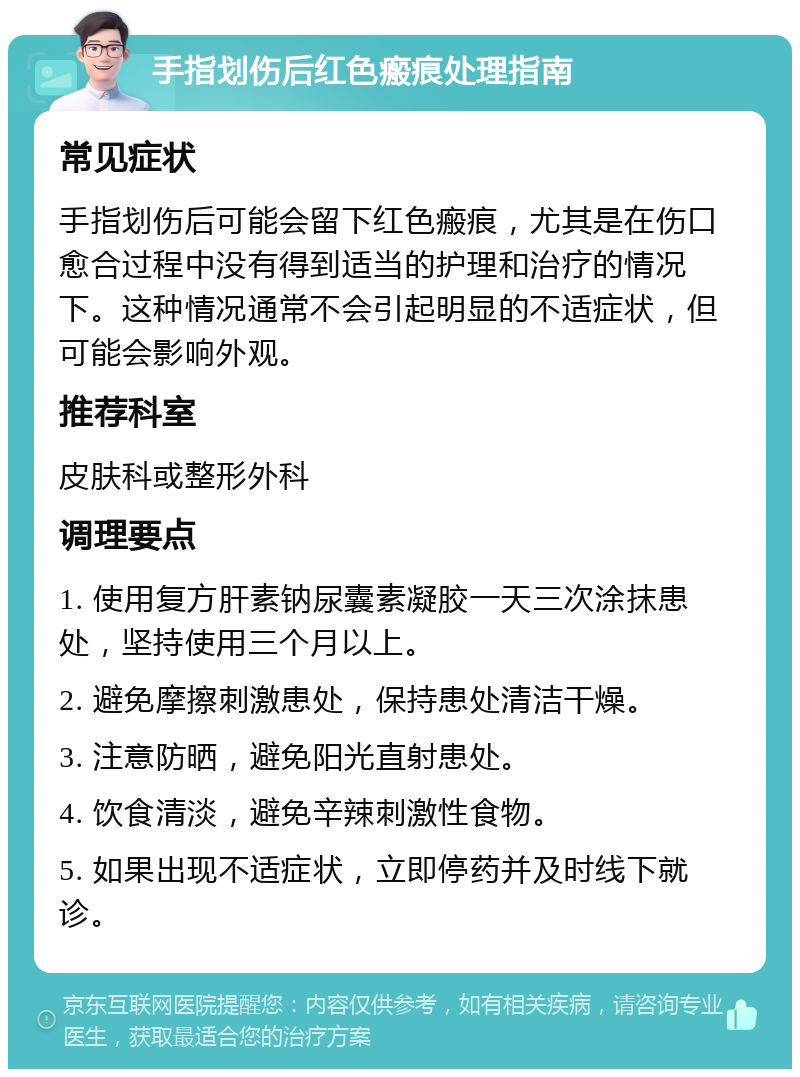 手指划伤后红色瘢痕处理指南 常见症状 手指划伤后可能会留下红色瘢痕，尤其是在伤口愈合过程中没有得到适当的护理和治疗的情况下。这种情况通常不会引起明显的不适症状，但可能会影响外观。 推荐科室 皮肤科或整形外科 调理要点 1. 使用复方肝素钠尿囊素凝胶一天三次涂抹患处，坚持使用三个月以上。 2. 避免摩擦刺激患处，保持患处清洁干燥。 3. 注意防晒，避免阳光直射患处。 4. 饮食清淡，避免辛辣刺激性食物。 5. 如果出现不适症状，立即停药并及时线下就诊。