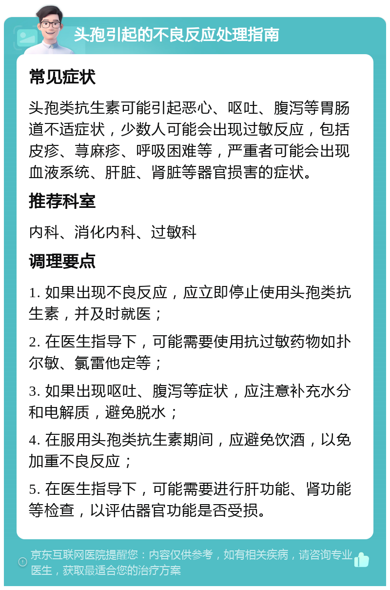 头孢引起的不良反应处理指南 常见症状 头孢类抗生素可能引起恶心、呕吐、腹泻等胃肠道不适症状，少数人可能会出现过敏反应，包括皮疹、荨麻疹、呼吸困难等，严重者可能会出现血液系统、肝脏、肾脏等器官损害的症状。 推荐科室 内科、消化内科、过敏科 调理要点 1. 如果出现不良反应，应立即停止使用头孢类抗生素，并及时就医； 2. 在医生指导下，可能需要使用抗过敏药物如扑尔敏、氯雷他定等； 3. 如果出现呕吐、腹泻等症状，应注意补充水分和电解质，避免脱水； 4. 在服用头孢类抗生素期间，应避免饮酒，以免加重不良反应； 5. 在医生指导下，可能需要进行肝功能、肾功能等检查，以评估器官功能是否受损。