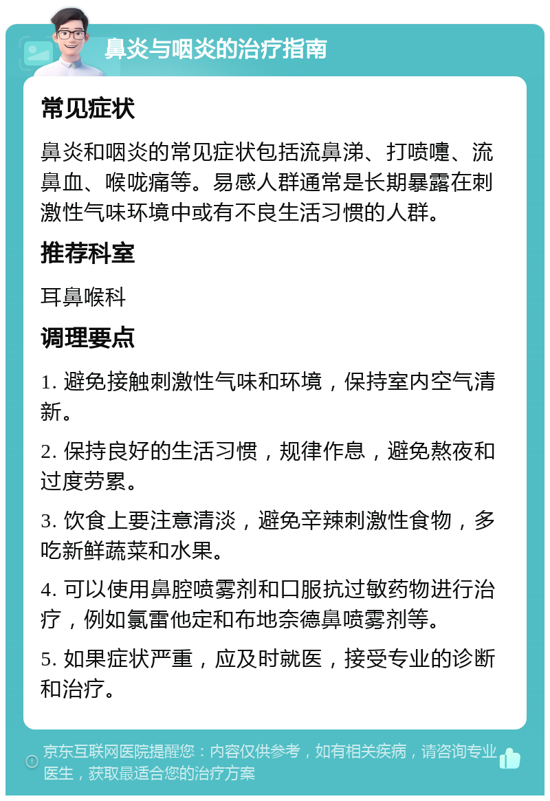 鼻炎与咽炎的治疗指南 常见症状 鼻炎和咽炎的常见症状包括流鼻涕、打喷嚏、流鼻血、喉咙痛等。易感人群通常是长期暴露在刺激性气味环境中或有不良生活习惯的人群。 推荐科室 耳鼻喉科 调理要点 1. 避免接触刺激性气味和环境，保持室内空气清新。 2. 保持良好的生活习惯，规律作息，避免熬夜和过度劳累。 3. 饮食上要注意清淡，避免辛辣刺激性食物，多吃新鲜蔬菜和水果。 4. 可以使用鼻腔喷雾剂和口服抗过敏药物进行治疗，例如氯雷他定和布地奈德鼻喷雾剂等。 5. 如果症状严重，应及时就医，接受专业的诊断和治疗。