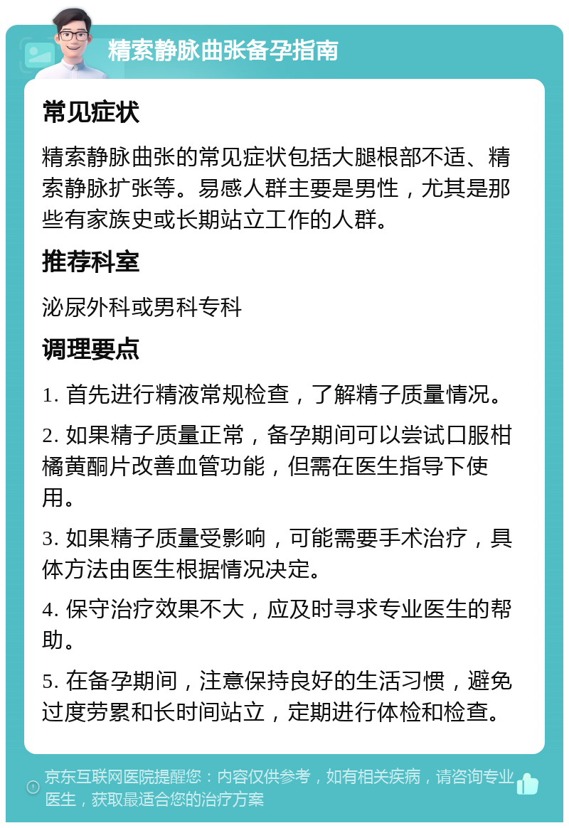 精索静脉曲张备孕指南 常见症状 精索静脉曲张的常见症状包括大腿根部不适、精索静脉扩张等。易感人群主要是男性，尤其是那些有家族史或长期站立工作的人群。 推荐科室 泌尿外科或男科专科 调理要点 1. 首先进行精液常规检查，了解精子质量情况。 2. 如果精子质量正常，备孕期间可以尝试口服柑橘黄酮片改善血管功能，但需在医生指导下使用。 3. 如果精子质量受影响，可能需要手术治疗，具体方法由医生根据情况决定。 4. 保守治疗效果不大，应及时寻求专业医生的帮助。 5. 在备孕期间，注意保持良好的生活习惯，避免过度劳累和长时间站立，定期进行体检和检查。