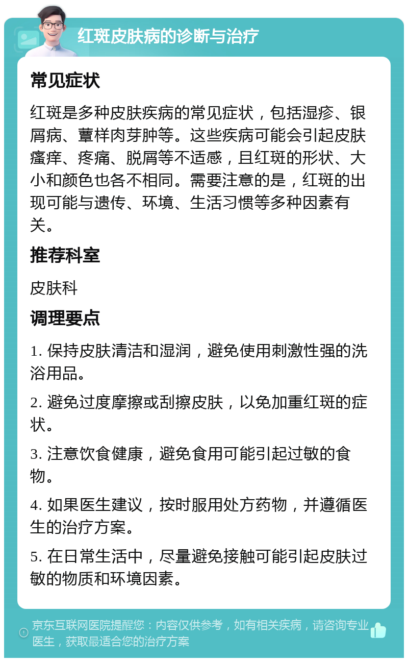 红斑皮肤病的诊断与治疗 常见症状 红斑是多种皮肤疾病的常见症状，包括湿疹、银屑病、蕈样肉芽肿等。这些疾病可能会引起皮肤瘙痒、疼痛、脱屑等不适感，且红斑的形状、大小和颜色也各不相同。需要注意的是，红斑的出现可能与遗传、环境、生活习惯等多种因素有关。 推荐科室 皮肤科 调理要点 1. 保持皮肤清洁和湿润，避免使用刺激性强的洗浴用品。 2. 避免过度摩擦或刮擦皮肤，以免加重红斑的症状。 3. 注意饮食健康，避免食用可能引起过敏的食物。 4. 如果医生建议，按时服用处方药物，并遵循医生的治疗方案。 5. 在日常生活中，尽量避免接触可能引起皮肤过敏的物质和环境因素。