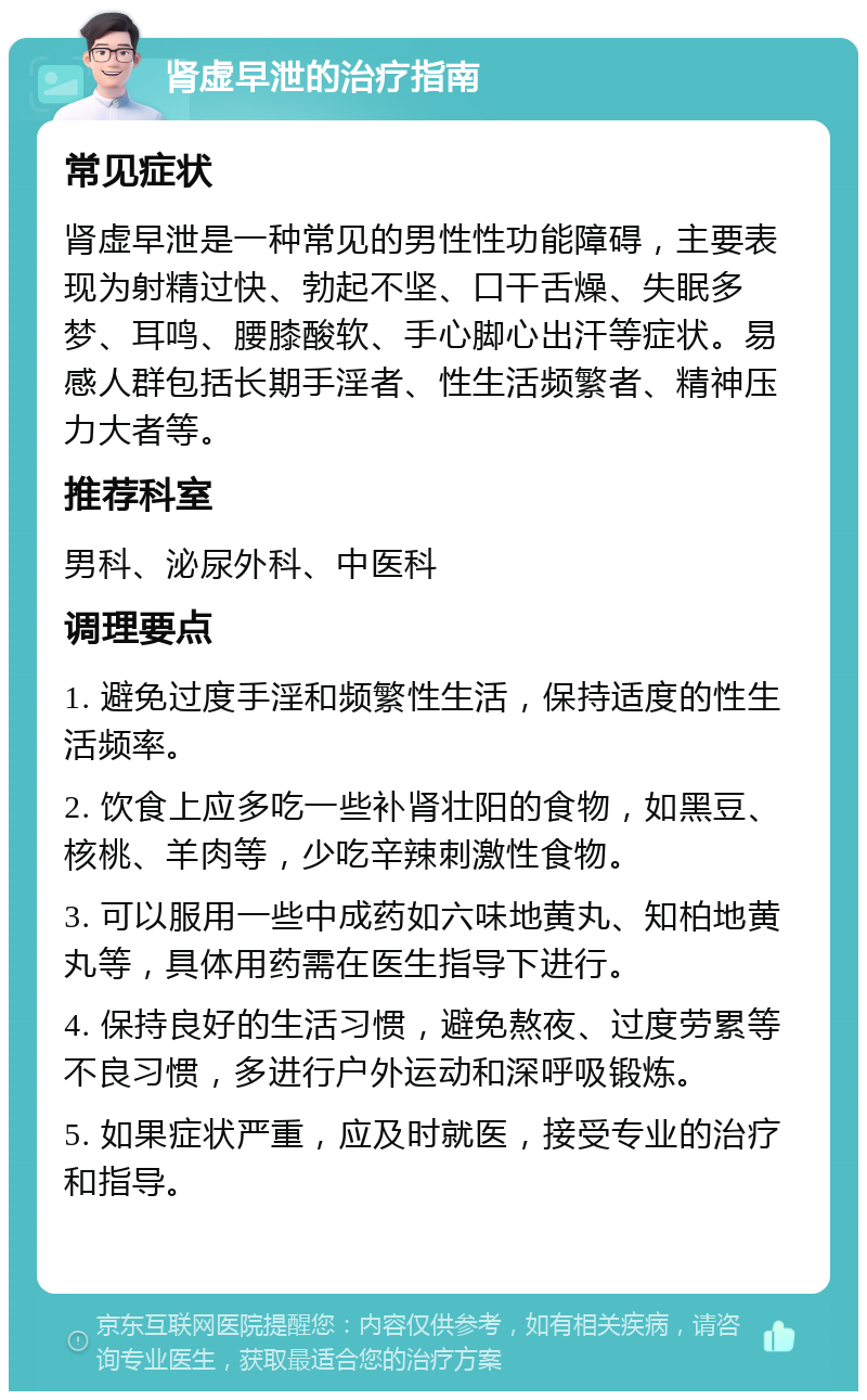 肾虚早泄的治疗指南 常见症状 肾虚早泄是一种常见的男性性功能障碍，主要表现为射精过快、勃起不坚、口干舌燥、失眠多梦、耳鸣、腰膝酸软、手心脚心出汗等症状。易感人群包括长期手淫者、性生活频繁者、精神压力大者等。 推荐科室 男科、泌尿外科、中医科 调理要点 1. 避免过度手淫和频繁性生活，保持适度的性生活频率。 2. 饮食上应多吃一些补肾壮阳的食物，如黑豆、核桃、羊肉等，少吃辛辣刺激性食物。 3. 可以服用一些中成药如六味地黄丸、知柏地黄丸等，具体用药需在医生指导下进行。 4. 保持良好的生活习惯，避免熬夜、过度劳累等不良习惯，多进行户外运动和深呼吸锻炼。 5. 如果症状严重，应及时就医，接受专业的治疗和指导。