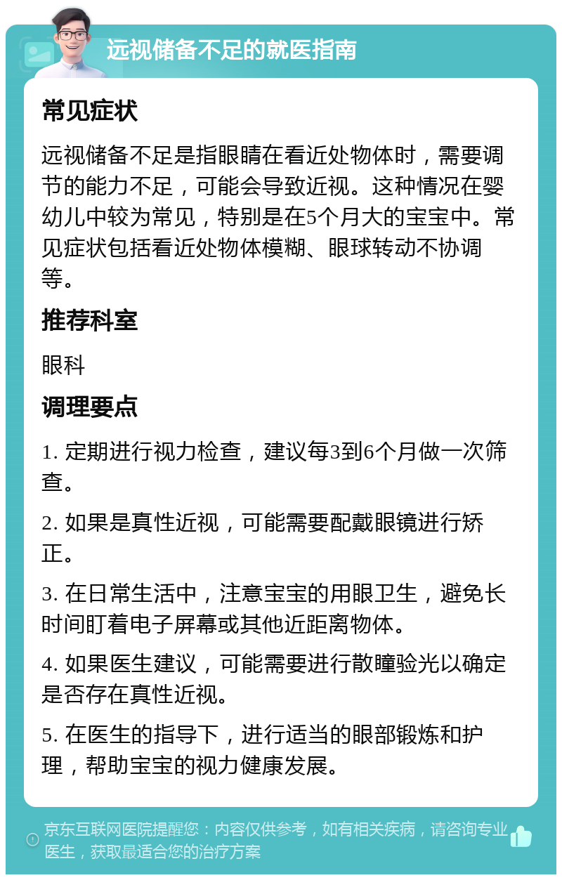 远视储备不足的就医指南 常见症状 远视储备不足是指眼睛在看近处物体时，需要调节的能力不足，可能会导致近视。这种情况在婴幼儿中较为常见，特别是在5个月大的宝宝中。常见症状包括看近处物体模糊、眼球转动不协调等。 推荐科室 眼科 调理要点 1. 定期进行视力检查，建议每3到6个月做一次筛查。 2. 如果是真性近视，可能需要配戴眼镜进行矫正。 3. 在日常生活中，注意宝宝的用眼卫生，避免长时间盯着电子屏幕或其他近距离物体。 4. 如果医生建议，可能需要进行散瞳验光以确定是否存在真性近视。 5. 在医生的指导下，进行适当的眼部锻炼和护理，帮助宝宝的视力健康发展。