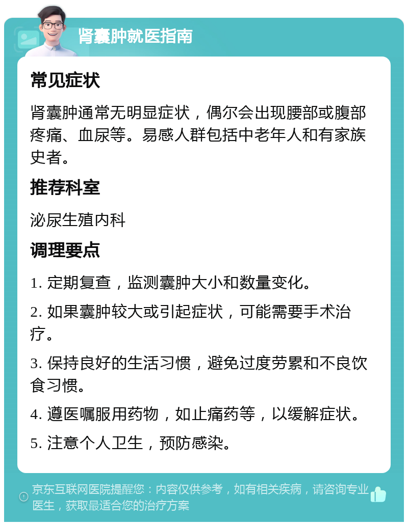 肾囊肿就医指南 常见症状 肾囊肿通常无明显症状，偶尔会出现腰部或腹部疼痛、血尿等。易感人群包括中老年人和有家族史者。 推荐科室 泌尿生殖内科 调理要点 1. 定期复查，监测囊肿大小和数量变化。 2. 如果囊肿较大或引起症状，可能需要手术治疗。 3. 保持良好的生活习惯，避免过度劳累和不良饮食习惯。 4. 遵医嘱服用药物，如止痛药等，以缓解症状。 5. 注意个人卫生，预防感染。