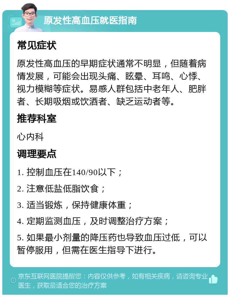 原发性高血压就医指南 常见症状 原发性高血压的早期症状通常不明显，但随着病情发展，可能会出现头痛、眩晕、耳鸣、心悸、视力模糊等症状。易感人群包括中老年人、肥胖者、长期吸烟或饮酒者、缺乏运动者等。 推荐科室 心内科 调理要点 1. 控制血压在140/90以下； 2. 注意低盐低脂饮食； 3. 适当锻炼，保持健康体重； 4. 定期监测血压，及时调整治疗方案； 5. 如果最小剂量的降压药也导致血压过低，可以暂停服用，但需在医生指导下进行。