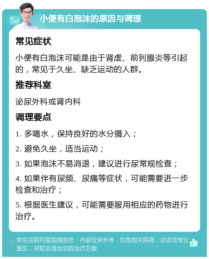 小便有白泡沫的原因与调理 常见症状 小便有白泡沫可能是由于肾虚、前列腺炎等引起的，常见于久坐、缺乏运动的人群。 推荐科室 泌尿外科或肾内科 调理要点 1. 多喝水，保持良好的水分摄入； 2. 避免久坐，适当运动； 3. 如果泡沫不易消退，建议进行尿常规检查； 4. 如果伴有尿频、尿痛等症状，可能需要进一步检查和治疗； 5. 根据医生建议，可能需要服用相应的药物进行治疗。