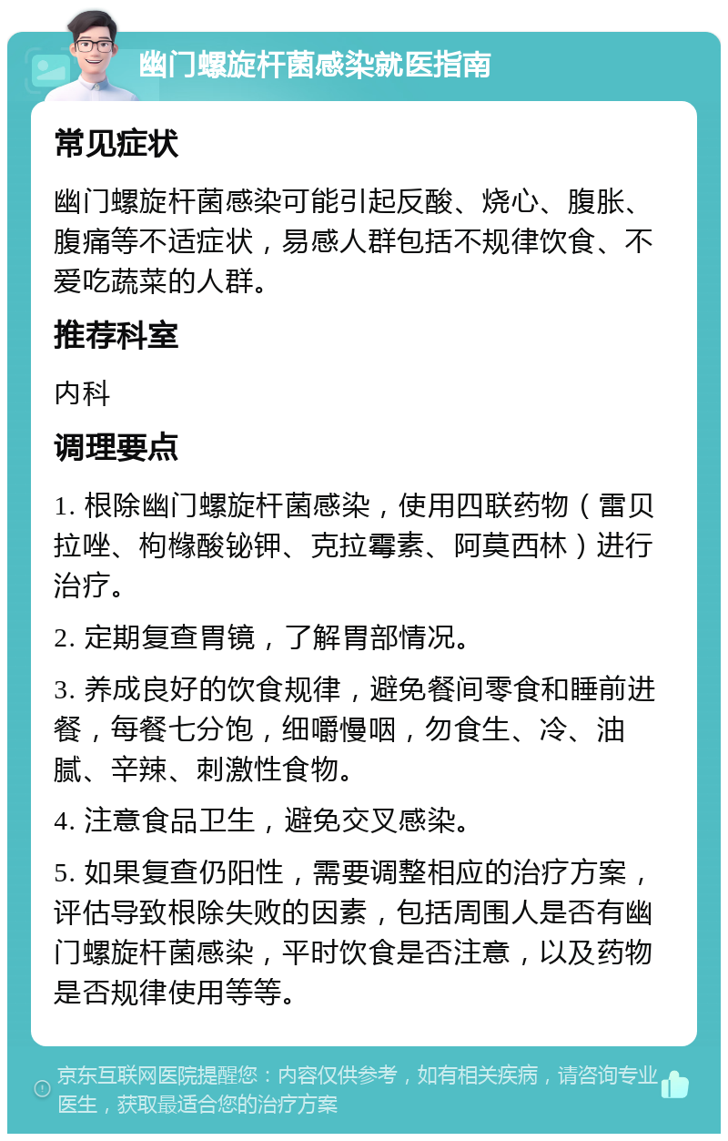 幽门螺旋杆菌感染就医指南 常见症状 幽门螺旋杆菌感染可能引起反酸、烧心、腹胀、腹痛等不适症状，易感人群包括不规律饮食、不爱吃蔬菜的人群。 推荐科室 内科 调理要点 1. 根除幽门螺旋杆菌感染，使用四联药物（雷贝拉唑、枸橼酸铋钾、克拉霉素、阿莫西林）进行治疗。 2. 定期复查胃镜，了解胃部情况。 3. 养成良好的饮食规律，避免餐间零食和睡前进餐，每餐七分饱，细嚼慢咽，勿食生、冷、油腻、辛辣、刺激性食物。 4. 注意食品卫生，避免交叉感染。 5. 如果复查仍阳性，需要调整相应的治疗方案，评估导致根除失败的因素，包括周围人是否有幽门螺旋杆菌感染，平时饮食是否注意，以及药物是否规律使用等等。