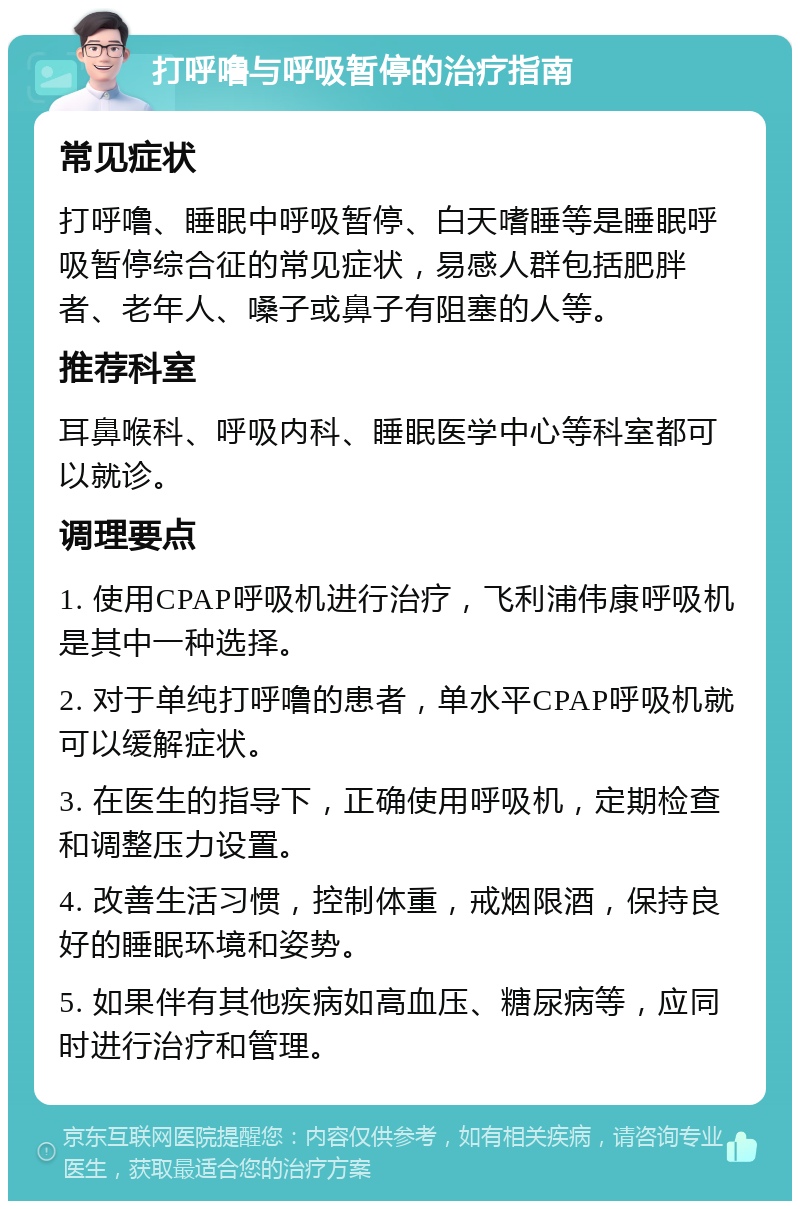 打呼噜与呼吸暂停的治疗指南 常见症状 打呼噜、睡眠中呼吸暂停、白天嗜睡等是睡眠呼吸暂停综合征的常见症状，易感人群包括肥胖者、老年人、嗓子或鼻子有阻塞的人等。 推荐科室 耳鼻喉科、呼吸内科、睡眠医学中心等科室都可以就诊。 调理要点 1. 使用CPAP呼吸机进行治疗，飞利浦伟康呼吸机是其中一种选择。 2. 对于单纯打呼噜的患者，单水平CPAP呼吸机就可以缓解症状。 3. 在医生的指导下，正确使用呼吸机，定期检查和调整压力设置。 4. 改善生活习惯，控制体重，戒烟限酒，保持良好的睡眠环境和姿势。 5. 如果伴有其他疾病如高血压、糖尿病等，应同时进行治疗和管理。