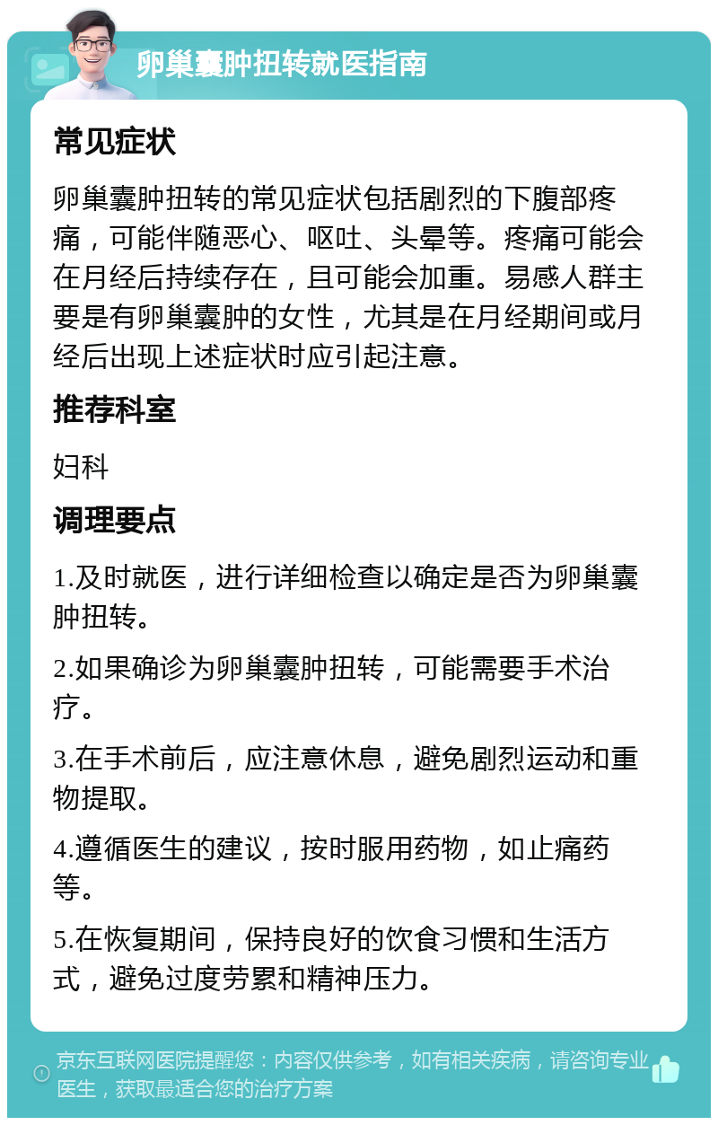 卵巢囊肿扭转就医指南 常见症状 卵巢囊肿扭转的常见症状包括剧烈的下腹部疼痛，可能伴随恶心、呕吐、头晕等。疼痛可能会在月经后持续存在，且可能会加重。易感人群主要是有卵巢囊肿的女性，尤其是在月经期间或月经后出现上述症状时应引起注意。 推荐科室 妇科 调理要点 1.及时就医，进行详细检查以确定是否为卵巢囊肿扭转。 2.如果确诊为卵巢囊肿扭转，可能需要手术治疗。 3.在手术前后，应注意休息，避免剧烈运动和重物提取。 4.遵循医生的建议，按时服用药物，如止痛药等。 5.在恢复期间，保持良好的饮食习惯和生活方式，避免过度劳累和精神压力。