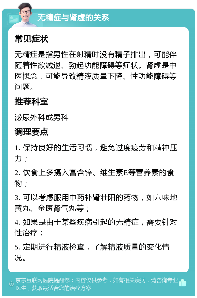 无精症与肾虚的关系 常见症状 无精症是指男性在射精时没有精子排出，可能伴随着性欲减退、勃起功能障碍等症状。肾虚是中医概念，可能导致精液质量下降、性功能障碍等问题。 推荐科室 泌尿外科或男科 调理要点 1. 保持良好的生活习惯，避免过度疲劳和精神压力； 2. 饮食上多摄入富含锌、维生素E等营养素的食物； 3. 可以考虑服用中药补肾壮阳的药物，如六味地黄丸、金匮肾气丸等； 4. 如果是由于某些疾病引起的无精症，需要针对性治疗； 5. 定期进行精液检查，了解精液质量的变化情况。