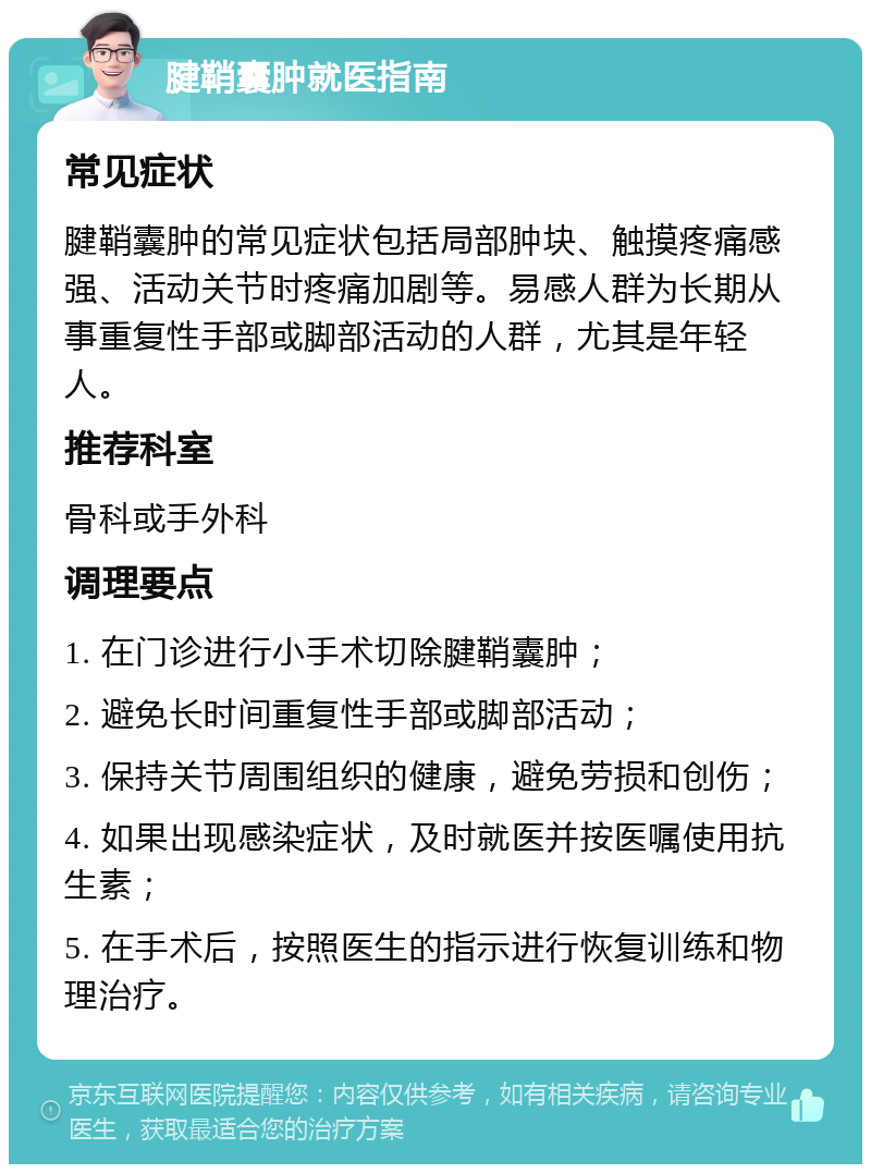 腱鞘囊肿就医指南 常见症状 腱鞘囊肿的常见症状包括局部肿块、触摸疼痛感强、活动关节时疼痛加剧等。易感人群为长期从事重复性手部或脚部活动的人群，尤其是年轻人。 推荐科室 骨科或手外科 调理要点 1. 在门诊进行小手术切除腱鞘囊肿； 2. 避免长时间重复性手部或脚部活动； 3. 保持关节周围组织的健康，避免劳损和创伤； 4. 如果出现感染症状，及时就医并按医嘱使用抗生素； 5. 在手术后，按照医生的指示进行恢复训练和物理治疗。