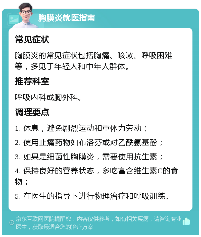 胸膜炎就医指南 常见症状 胸膜炎的常见症状包括胸痛、咳嗽、呼吸困难等，多见于年轻人和中年人群体。 推荐科室 呼吸内科或胸外科。 调理要点 1. 休息，避免剧烈运动和重体力劳动； 2. 使用止痛药物如布洛芬或对乙酰氨基酚； 3. 如果是细菌性胸膜炎，需要使用抗生素； 4. 保持良好的营养状态，多吃富含维生素C的食物； 5. 在医生的指导下进行物理治疗和呼吸训练。