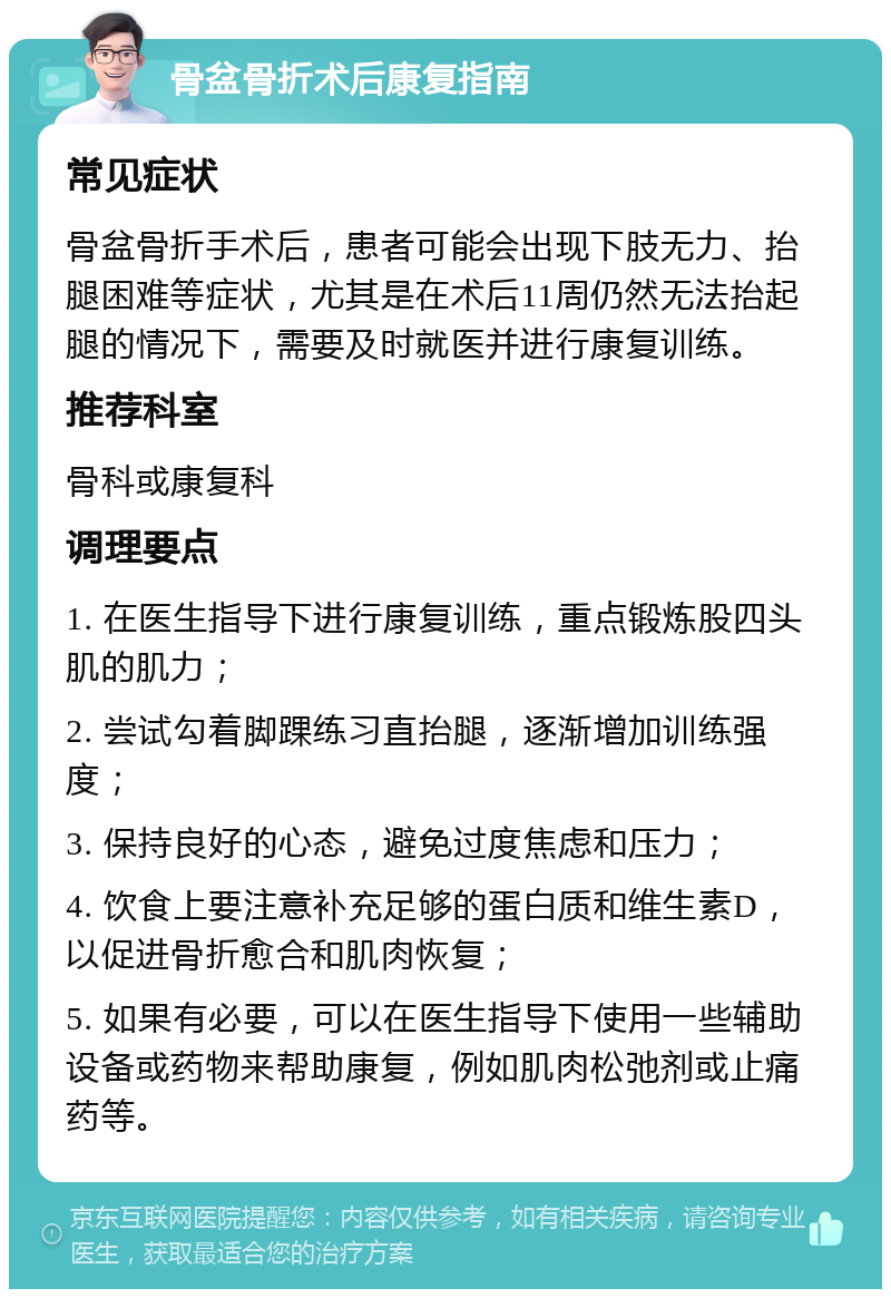 骨盆骨折术后康复指南 常见症状 骨盆骨折手术后，患者可能会出现下肢无力、抬腿困难等症状，尤其是在术后11周仍然无法抬起腿的情况下，需要及时就医并进行康复训练。 推荐科室 骨科或康复科 调理要点 1. 在医生指导下进行康复训练，重点锻炼股四头肌的肌力； 2. 尝试勾着脚踝练习直抬腿，逐渐增加训练强度； 3. 保持良好的心态，避免过度焦虑和压力； 4. 饮食上要注意补充足够的蛋白质和维生素D，以促进骨折愈合和肌肉恢复； 5. 如果有必要，可以在医生指导下使用一些辅助设备或药物来帮助康复，例如肌肉松弛剂或止痛药等。