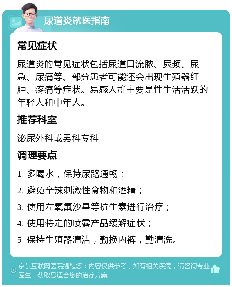 尿道炎就医指南 常见症状 尿道炎的常见症状包括尿道口流脓、尿频、尿急、尿痛等。部分患者可能还会出现生殖器红肿、疼痛等症状。易感人群主要是性生活活跃的年轻人和中年人。 推荐科室 泌尿外科或男科专科 调理要点 1. 多喝水，保持尿路通畅； 2. 避免辛辣刺激性食物和酒精； 3. 使用左氧氟沙星等抗生素进行治疗； 4. 使用特定的喷雾产品缓解症状； 5. 保持生殖器清洁，勤换内裤，勤清洗。