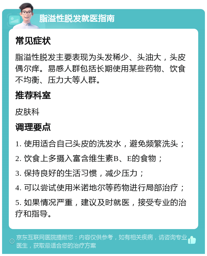 脂溢性脱发就医指南 常见症状 脂溢性脱发主要表现为头发稀少、头油大，头皮偶尔痒。易感人群包括长期使用某些药物、饮食不均衡、压力大等人群。 推荐科室 皮肤科 调理要点 1. 使用适合自己头皮的洗发水，避免频繁洗头； 2. 饮食上多摄入富含维生素B、E的食物； 3. 保持良好的生活习惯，减少压力； 4. 可以尝试使用米诺地尔等药物进行局部治疗； 5. 如果情况严重，建议及时就医，接受专业的治疗和指导。