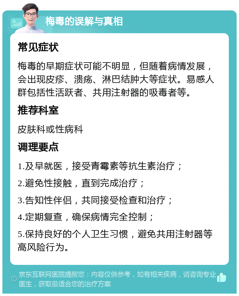 梅毒的误解与真相 常见症状 梅毒的早期症状可能不明显，但随着病情发展，会出现皮疹、溃疡、淋巴结肿大等症状。易感人群包括性活跃者、共用注射器的吸毒者等。 推荐科室 皮肤科或性病科 调理要点 1.及早就医，接受青霉素等抗生素治疗； 2.避免性接触，直到完成治疗； 3.告知性伴侣，共同接受检查和治疗； 4.定期复查，确保病情完全控制； 5.保持良好的个人卫生习惯，避免共用注射器等高风险行为。