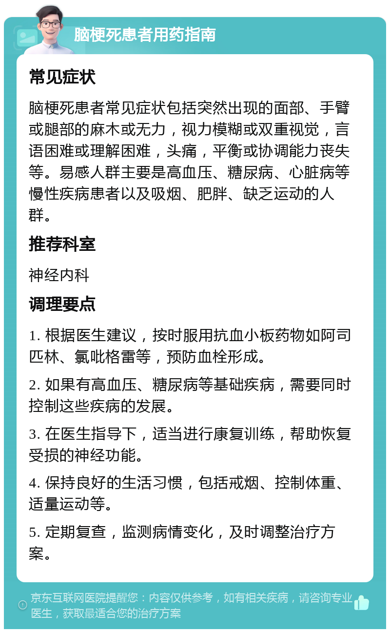 脑梗死患者用药指南 常见症状 脑梗死患者常见症状包括突然出现的面部、手臂或腿部的麻木或无力，视力模糊或双重视觉，言语困难或理解困难，头痛，平衡或协调能力丧失等。易感人群主要是高血压、糖尿病、心脏病等慢性疾病患者以及吸烟、肥胖、缺乏运动的人群。 推荐科室 神经内科 调理要点 1. 根据医生建议，按时服用抗血小板药物如阿司匹林、氯吡格雷等，预防血栓形成。 2. 如果有高血压、糖尿病等基础疾病，需要同时控制这些疾病的发展。 3. 在医生指导下，适当进行康复训练，帮助恢复受损的神经功能。 4. 保持良好的生活习惯，包括戒烟、控制体重、适量运动等。 5. 定期复查，监测病情变化，及时调整治疗方案。