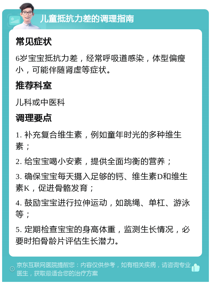 儿童抵抗力差的调理指南 常见症状 6岁宝宝抵抗力差，经常呼吸道感染，体型偏瘦小，可能伴随肾虚等症状。 推荐科室 儿科或中医科 调理要点 1. 补充复合维生素，例如童年时光的多种维生素； 2. 给宝宝喝小安素，提供全面均衡的营养； 3. 确保宝宝每天摄入足够的钙、维生素D和维生素K，促进骨骼发育； 4. 鼓励宝宝进行拉伸运动，如跳绳、单杠、游泳等； 5. 定期检查宝宝的身高体重，监测生长情况，必要时拍骨龄片评估生长潜力。