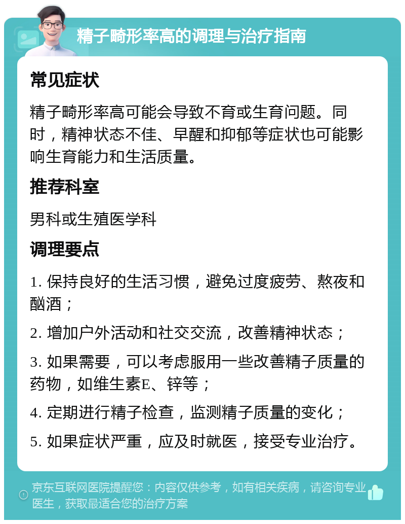 精子畸形率高的调理与治疗指南 常见症状 精子畸形率高可能会导致不育或生育问题。同时，精神状态不佳、早醒和抑郁等症状也可能影响生育能力和生活质量。 推荐科室 男科或生殖医学科 调理要点 1. 保持良好的生活习惯，避免过度疲劳、熬夜和酗酒； 2. 增加户外活动和社交交流，改善精神状态； 3. 如果需要，可以考虑服用一些改善精子质量的药物，如维生素E、锌等； 4. 定期进行精子检查，监测精子质量的变化； 5. 如果症状严重，应及时就医，接受专业治疗。