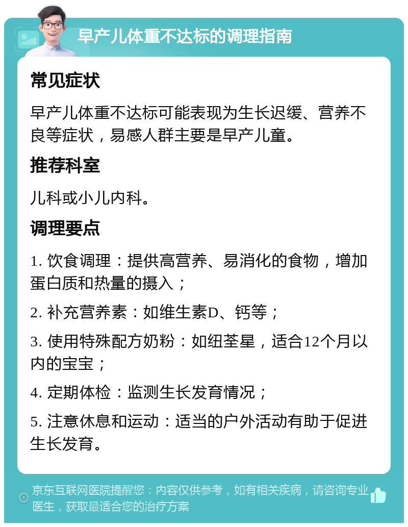 早产儿体重不达标的调理指南 常见症状 早产儿体重不达标可能表现为生长迟缓、营养不良等症状，易感人群主要是早产儿童。 推荐科室 儿科或小儿内科。 调理要点 1. 饮食调理：提供高营养、易消化的食物，增加蛋白质和热量的摄入； 2. 补充营养素：如维生素D、钙等； 3. 使用特殊配方奶粉：如纽荃星，适合12个月以内的宝宝； 4. 定期体检：监测生长发育情况； 5. 注意休息和运动：适当的户外活动有助于促进生长发育。