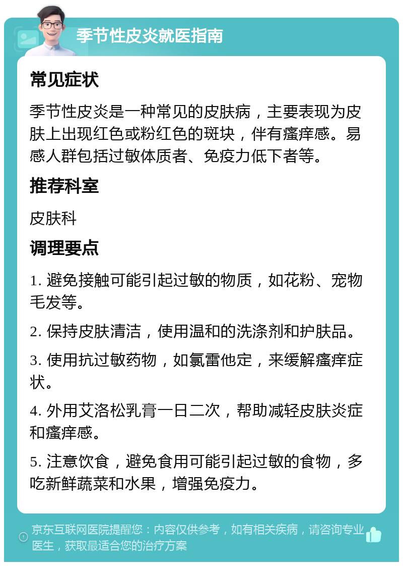 季节性皮炎就医指南 常见症状 季节性皮炎是一种常见的皮肤病，主要表现为皮肤上出现红色或粉红色的斑块，伴有瘙痒感。易感人群包括过敏体质者、免疫力低下者等。 推荐科室 皮肤科 调理要点 1. 避免接触可能引起过敏的物质，如花粉、宠物毛发等。 2. 保持皮肤清洁，使用温和的洗涤剂和护肤品。 3. 使用抗过敏药物，如氯雷他定，来缓解瘙痒症状。 4. 外用艾洛松乳膏一日二次，帮助减轻皮肤炎症和瘙痒感。 5. 注意饮食，避免食用可能引起过敏的食物，多吃新鲜蔬菜和水果，增强免疫力。