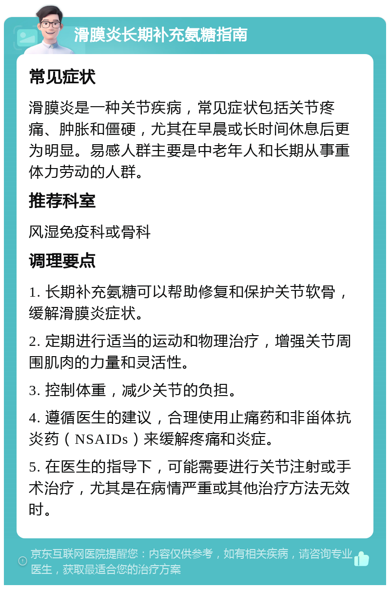 滑膜炎长期补充氨糖指南 常见症状 滑膜炎是一种关节疾病，常见症状包括关节疼痛、肿胀和僵硬，尤其在早晨或长时间休息后更为明显。易感人群主要是中老年人和长期从事重体力劳动的人群。 推荐科室 风湿免疫科或骨科 调理要点 1. 长期补充氨糖可以帮助修复和保护关节软骨，缓解滑膜炎症状。 2. 定期进行适当的运动和物理治疗，增强关节周围肌肉的力量和灵活性。 3. 控制体重，减少关节的负担。 4. 遵循医生的建议，合理使用止痛药和非甾体抗炎药（NSAIDs）来缓解疼痛和炎症。 5. 在医生的指导下，可能需要进行关节注射或手术治疗，尤其是在病情严重或其他治疗方法无效时。