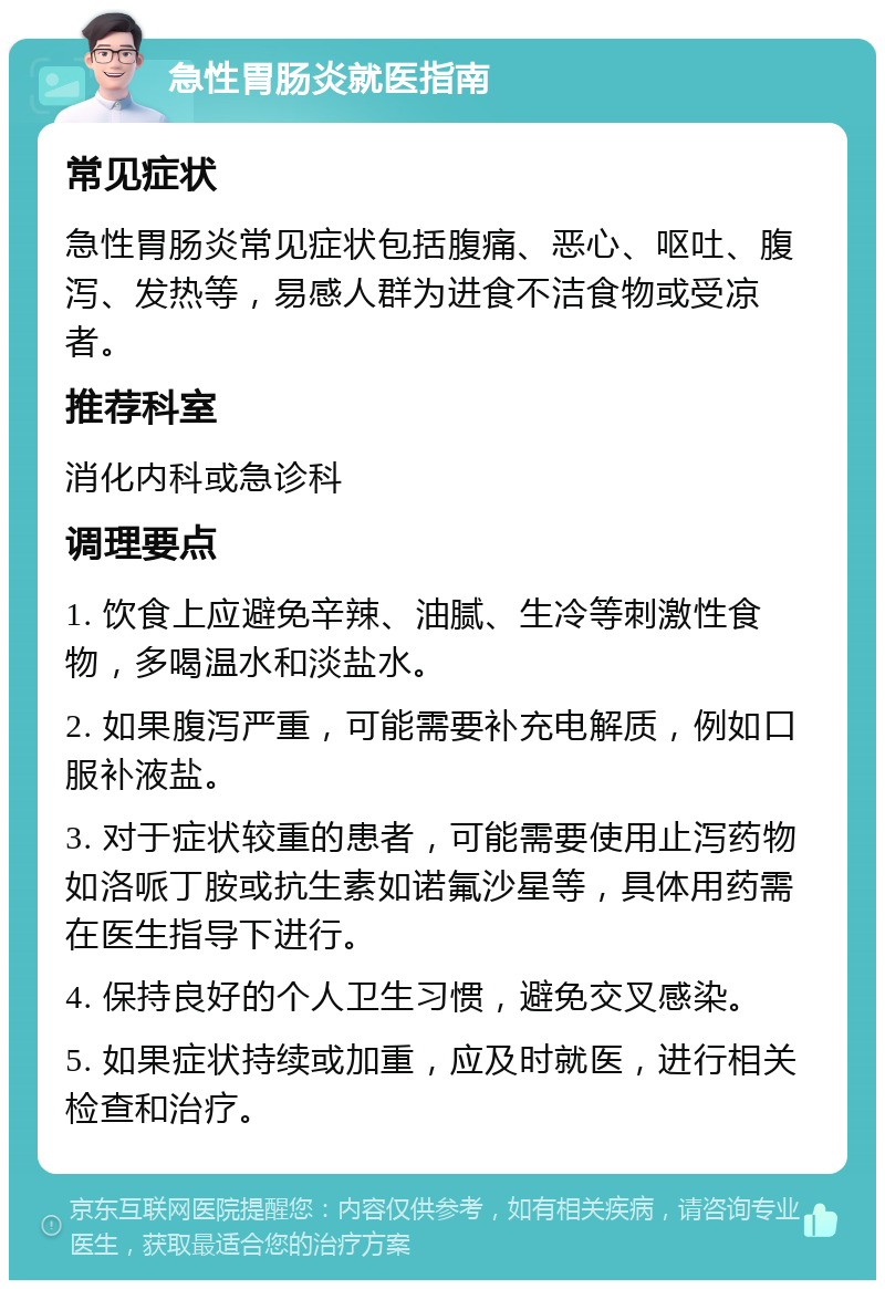 急性胃肠炎就医指南 常见症状 急性胃肠炎常见症状包括腹痛、恶心、呕吐、腹泻、发热等，易感人群为进食不洁食物或受凉者。 推荐科室 消化内科或急诊科 调理要点 1. 饮食上应避免辛辣、油腻、生冷等刺激性食物，多喝温水和淡盐水。 2. 如果腹泻严重，可能需要补充电解质，例如口服补液盐。 3. 对于症状较重的患者，可能需要使用止泻药物如洛哌丁胺或抗生素如诺氟沙星等，具体用药需在医生指导下进行。 4. 保持良好的个人卫生习惯，避免交叉感染。 5. 如果症状持续或加重，应及时就医，进行相关检查和治疗。