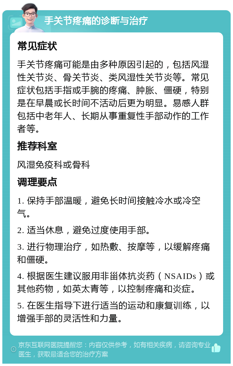 手关节疼痛的诊断与治疗 常见症状 手关节疼痛可能是由多种原因引起的，包括风湿性关节炎、骨关节炎、类风湿性关节炎等。常见症状包括手指或手腕的疼痛、肿胀、僵硬，特别是在早晨或长时间不活动后更为明显。易感人群包括中老年人、长期从事重复性手部动作的工作者等。 推荐科室 风湿免疫科或骨科 调理要点 1. 保持手部温暖，避免长时间接触冷水或冷空气。 2. 适当休息，避免过度使用手部。 3. 进行物理治疗，如热敷、按摩等，以缓解疼痛和僵硬。 4. 根据医生建议服用非甾体抗炎药（NSAIDs）或其他药物，如英太青等，以控制疼痛和炎症。 5. 在医生指导下进行适当的运动和康复训练，以增强手部的灵活性和力量。