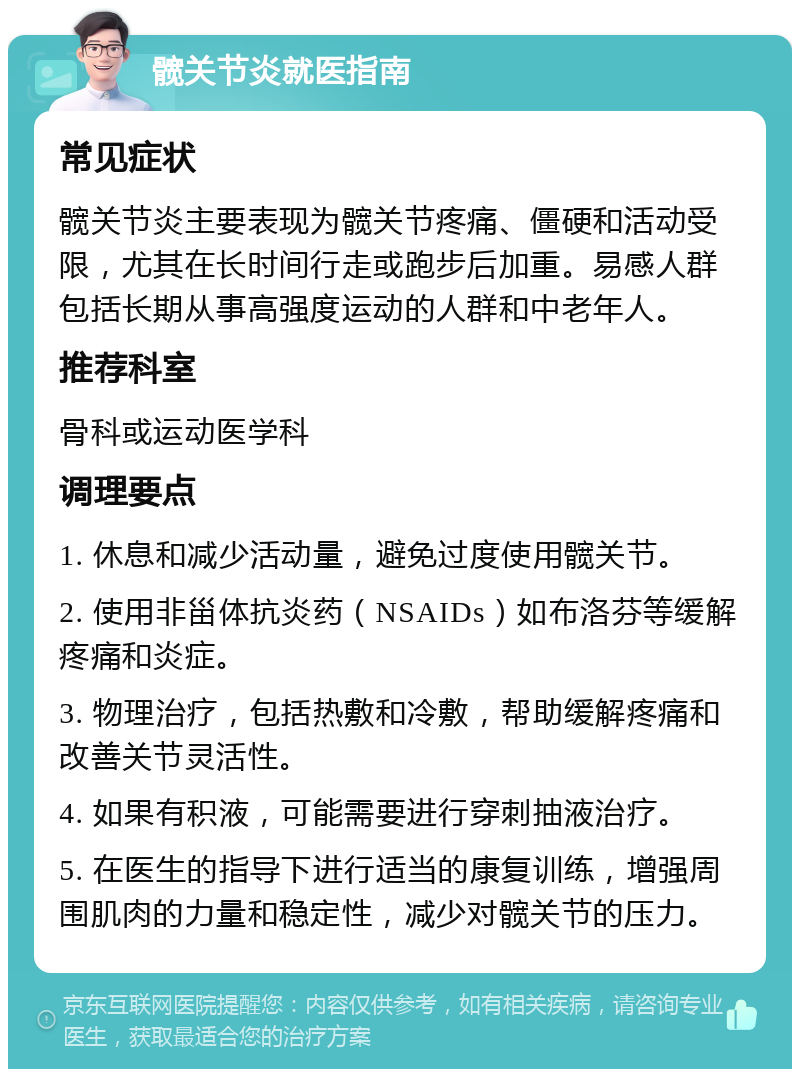 髋关节炎就医指南 常见症状 髋关节炎主要表现为髋关节疼痛、僵硬和活动受限，尤其在长时间行走或跑步后加重。易感人群包括长期从事高强度运动的人群和中老年人。 推荐科室 骨科或运动医学科 调理要点 1. 休息和减少活动量，避免过度使用髋关节。 2. 使用非甾体抗炎药（NSAIDs）如布洛芬等缓解疼痛和炎症。 3. 物理治疗，包括热敷和冷敷，帮助缓解疼痛和改善关节灵活性。 4. 如果有积液，可能需要进行穿刺抽液治疗。 5. 在医生的指导下进行适当的康复训练，增强周围肌肉的力量和稳定性，减少对髋关节的压力。